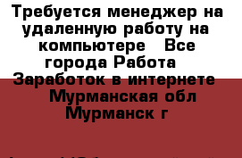 Требуется менеджер на удаленную работу на компьютере - Все города Работа » Заработок в интернете   . Мурманская обл.,Мурманск г.